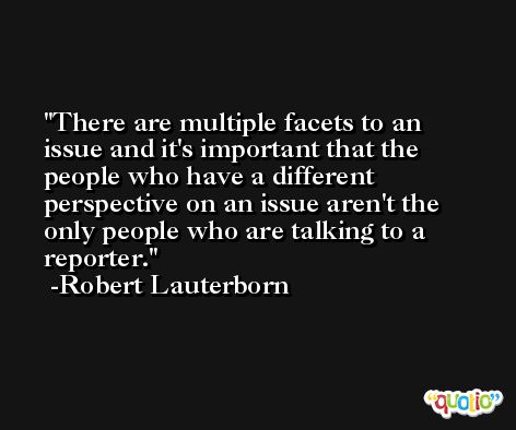 There are multiple facets to an issue and it's important that the people who have a different perspective on an issue aren't the only people who are talking to a reporter. -Robert Lauterborn