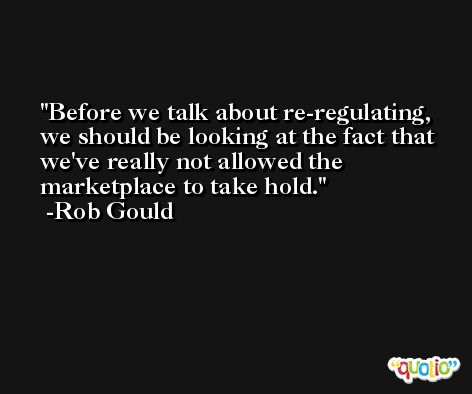 Before we talk about re-regulating, we should be looking at the fact that we've really not allowed the marketplace to take hold. -Rob Gould