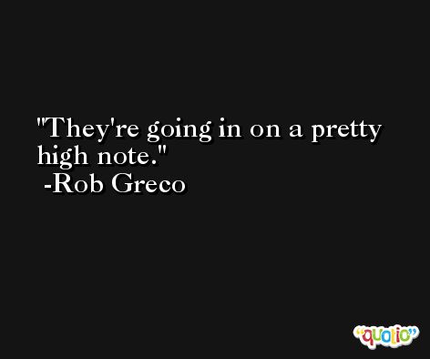 They're going in on a pretty high note. -Rob Greco