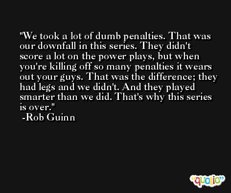 We took a lot of dumb penalties. That was our downfall in this series. They didn't score a lot on the power plays, but when you're killing off so many penalties it wears out your guys. That was the difference; they had legs and we didn't. And they played smarter than we did. That's why this series is over. -Rob Guinn