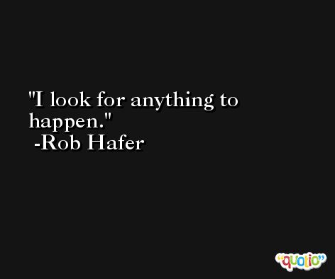 I look for anything to happen. -Rob Hafer