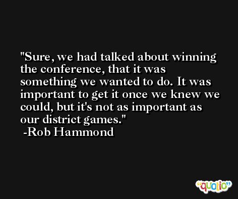 Sure, we had talked about winning the conference, that it was something we wanted to do. It was important to get it once we knew we could, but it's not as important as our district games. -Rob Hammond
