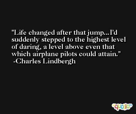 Life changed after that jump...I'd suddenly stepped to the highest level of daring, a level above even that which airplane pilots could attain. -Charles Lindbergh