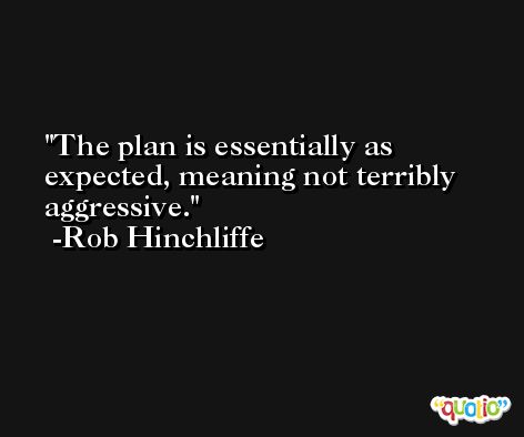 The plan is essentially as expected, meaning not terribly aggressive. -Rob Hinchliffe