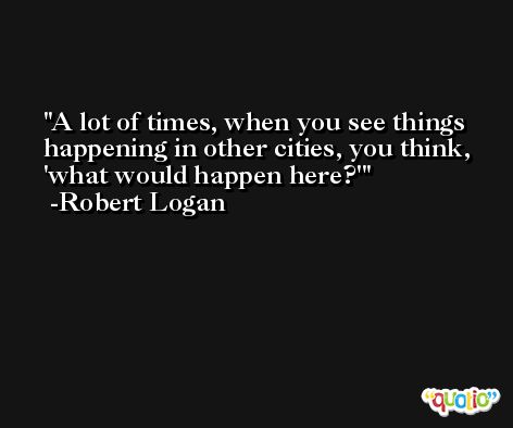 A lot of times, when you see things happening in other cities, you think, 'what would happen here?' -Robert Logan