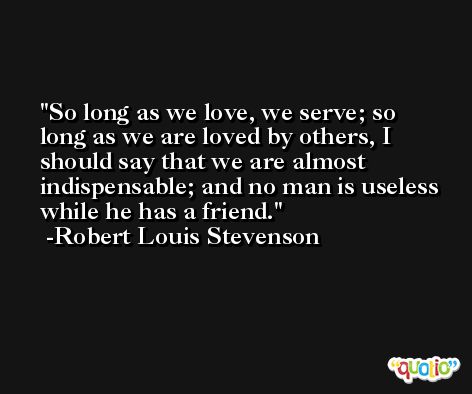 So long as we love, we serve; so long as we are loved by others, I should say that we are almost indispensable; and no man is useless while he has a friend. -Robert Louis Stevenson