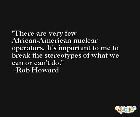 There are very few African-American nuclear operators. It's important to me to break the stereotypes of what we can or can't do. -Rob Howard