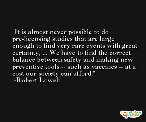 It is almost never possible to do pre-licensing studies that are large enough to find very rare events with great certainty, ... We have to find the correct balance between safety and making new preventive tools -- such as vaccines -- at a cost our society can afford. -Robert Lowell