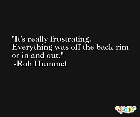 It's really frustrating. Everything was off the back rim or in and out. -Rob Hummel