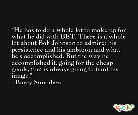 He has to do a whole lot to make up for what he did with BET. There is a whole lot about Bob Johnson to admire: his persistence and his ambition and what he's accomplished. But the way he accomplished it, going for the cheap goods, that is always going to taint his image. -Barry Saunders
