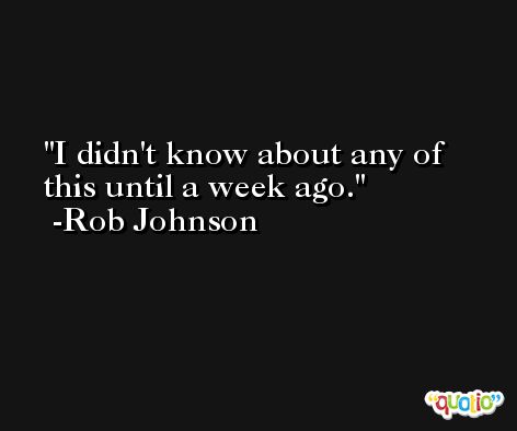 I didn't know about any of this until a week ago. -Rob Johnson