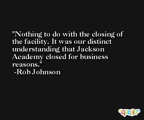 Nothing to do with the closing of the facility. It was our distinct understanding that Jackson Academy closed for business reasons. -Rob Johnson