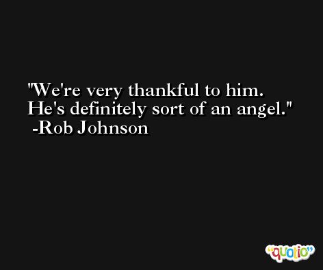 We're very thankful to him. He's definitely sort of an angel. -Rob Johnson