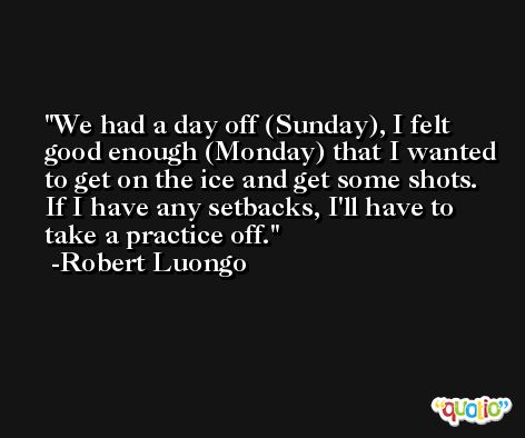 We had a day off (Sunday), I felt good enough (Monday) that I wanted to get on the ice and get some shots. If I have any setbacks, I'll have to take a practice off. -Robert Luongo