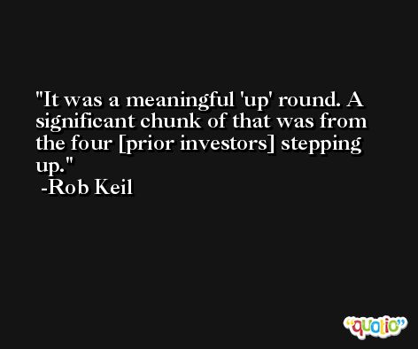 It was a meaningful 'up' round. A significant chunk of that was from the four [prior investors] stepping up. -Rob Keil