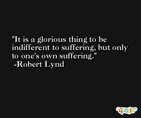 It is a glorious thing to be indifferent to suffering, but only to one's own suffering. -Robert Lynd