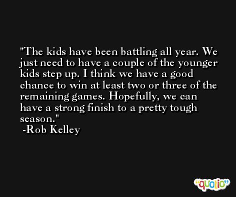 The kids have been battling all year. We just need to have a couple of the younger kids step up. I think we have a good chance to win at least two or three of the remaining games. Hopefully, we can have a strong finish to a pretty tough season. -Rob Kelley