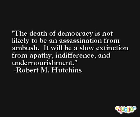 The death of democracy is not likely to be an assassination from ambush.  It will be a slow extinction from apathy, indifference, and undernourishment. -Robert M. Hutchins