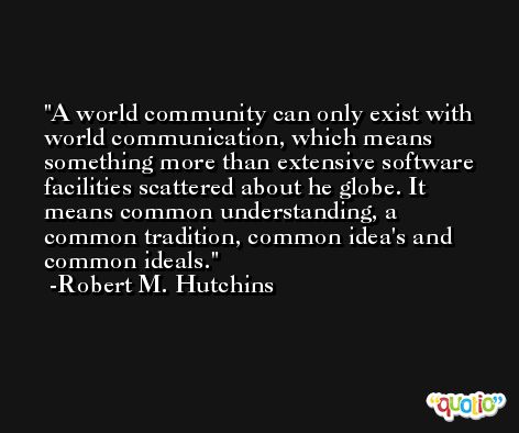 A world community can only exist with world communication, which means something more than extensive software facilities scattered about he globe. It means common understanding, a common tradition, common idea's and common ideals. -Robert M. Hutchins