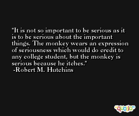 It is not so important to be serious as it is to be serious about the important things. The monkey wears an expression of seriousness which would do credit to any college student, but the monkey is serious because he itches. -Robert M. Hutchins