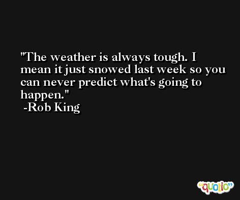 The weather is always tough. I mean it just snowed last week so you can never predict what's going to happen. -Rob King