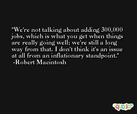 We're not talking about adding 300,000 jobs, which is what you get when things are really going well; we're still a long way from that. I don't think it's an issue at all from an inflationary standpoint. -Robert Macintosh