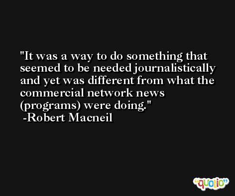 It was a way to do something that seemed to be needed journalistically and yet was different from what the commercial network news (programs) were doing. -Robert Macneil