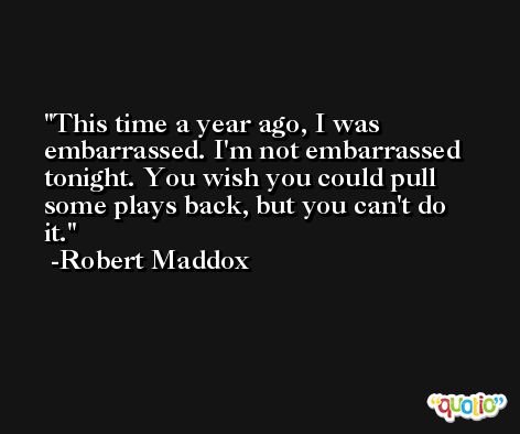 This time a year ago, I was embarrassed. I'm not embarrassed tonight. You wish you could pull some plays back, but you can't do it. -Robert Maddox