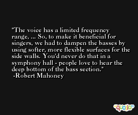 The voice has a limited frequency range, ... So, to make it beneficial for singers, we had to dampen the basses by using softer, more flexible surfaces for the side walls. You'd never do that in a symphony hall - people love to hear the deep bottom of the bass section. -Robert Mahoney