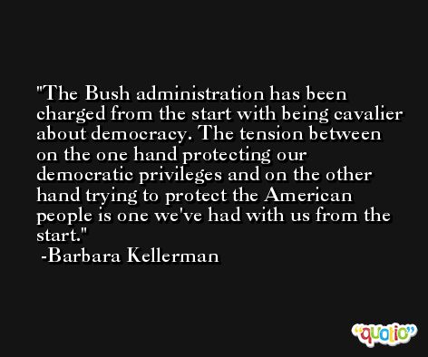 The Bush administration has been charged from the start with being cavalier about democracy. The tension between on the one hand protecting our democratic privileges and on the other hand trying to protect the American people is one we've had with us from the start. -Barbara Kellerman