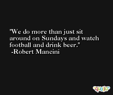 We do more than just sit around on Sundays and watch football and drink beer. -Robert Mancini