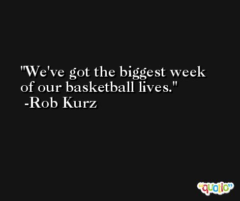 We've got the biggest week of our basketball lives. -Rob Kurz