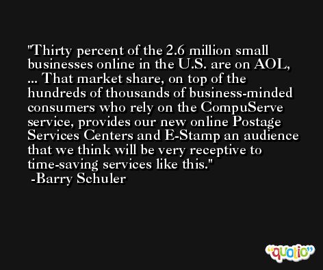 Thirty percent of the 2.6 million small businesses online in the U.S. are on AOL, ... That market share, on top of the hundreds of thousands of business-minded consumers who rely on the CompuServe service, provides our new online Postage Services Centers and E-Stamp an audience that we think will be very receptive to time-saving services like this. -Barry Schuler