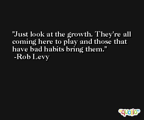 Just look at the growth. They're all coming here to play and those that have bad habits bring them. -Rob Levy