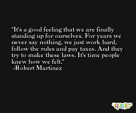 It's a good feeling that we are finally standing up for ourselves. For years we never say nothing, we just work hard, follow the rules and pay taxes. And they try to make these laws. It's time people knew how we felt. -Robert Martinez