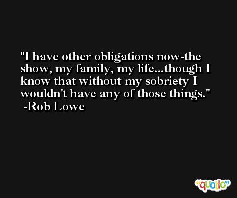 I have other obligations now-the show, my family, my life...though I know that without my sobriety I wouldn't have any of those things. -Rob Lowe