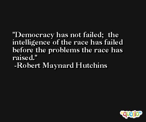 Democracy has not failed;  the intelligence of the race has failed before the problems the race has raised. -Robert Maynard Hutchins