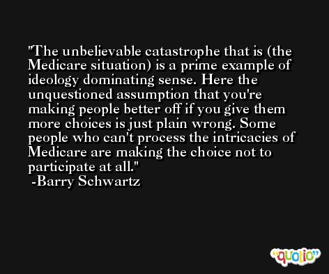 The unbelievable catastrophe that is (the Medicare situation) is a prime example of ideology dominating sense. Here the unquestioned assumption that you're making people better off if you give them more choices is just plain wrong. Some people who can't process the intricacies of Medicare are making the choice not to participate at all. -Barry Schwartz