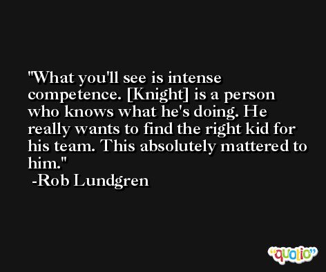 What you'll see is intense competence. [Knight] is a person who knows what he's doing. He really wants to find the right kid for his team. This absolutely mattered to him. -Rob Lundgren