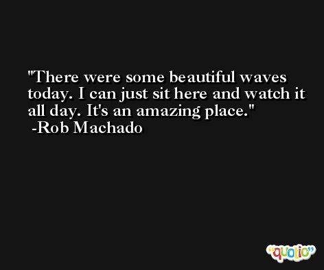 There were some beautiful waves today. I can just sit here and watch it all day. It's an amazing place. -Rob Machado