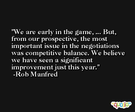 We are early in the game, ... But, from our prospective, the most important issue in the negotiations was competitive balance. We believe we have seen a significant improvement just this year. -Rob Manfred