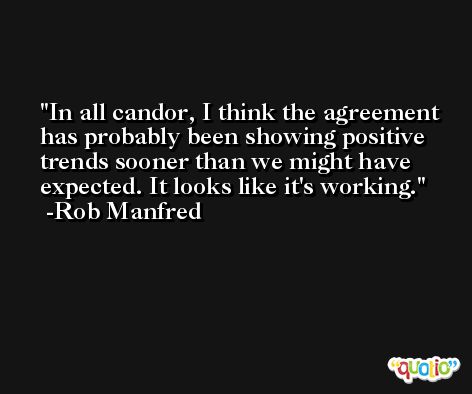 In all candor, I think the agreement has probably been showing positive trends sooner than we might have expected. It looks like it's working. -Rob Manfred