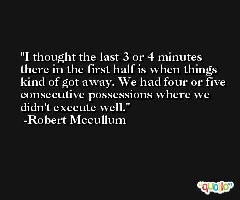 I thought the last 3 or 4 minutes there in the first half is when things kind of got away. We had four or five consecutive possessions where we didn't execute well. -Robert Mccullum