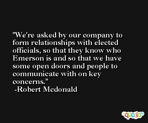 We're asked by our company to form relationships with elected officials, so that they know who Emerson is and so that we have some open doors and people to communicate with on key concerns. -Robert Mcdonald