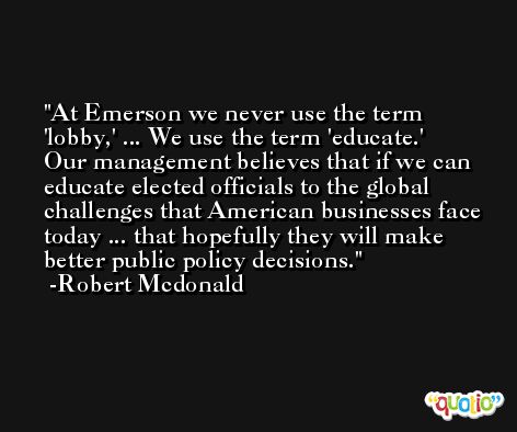At Emerson we never use the term 'lobby,' ... We use the term 'educate.' Our management believes that if we can educate elected officials to the global challenges that American businesses face today ... that hopefully they will make better public policy decisions. -Robert Mcdonald