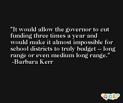 It would allow the governor to cut funding three times a year and would make it almost impossible for school districts to truly budget -- long range or even medium long range. -Barbara Kerr