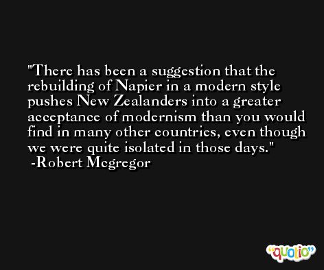 There has been a suggestion that the rebuilding of Napier in a modern style pushes New Zealanders into a greater acceptance of modernism than you would find in many other countries, even though we were quite isolated in those days. -Robert Mcgregor