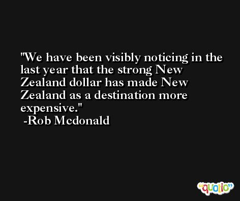 We have been visibly noticing in the last year that the strong New Zealand dollar has made New Zealand as a destination more expensive. -Rob Mcdonald