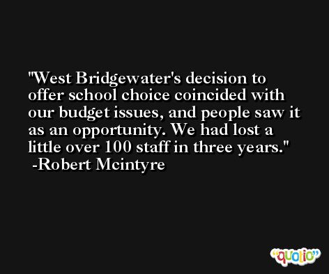 West Bridgewater's decision to offer school choice coincided with our budget issues, and people saw it as an opportunity. We had lost a little over 100 staff in three years. -Robert Mcintyre