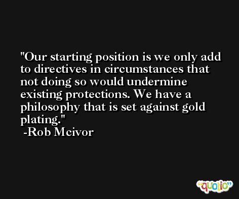 Our starting position is we only add to directives in circumstances that not doing so would undermine existing protections. We have a philosophy that is set against gold plating. -Rob Mcivor
